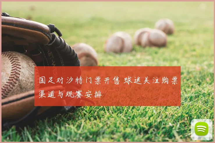国足对沙特门票开售 球迷关注购票渠道与观赛安排