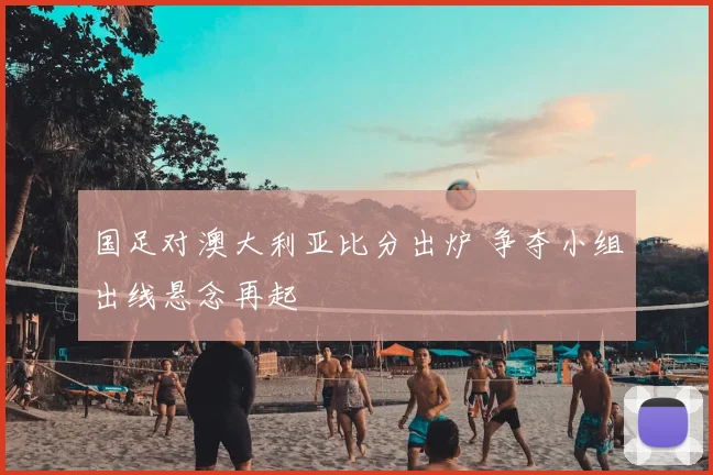 国足对澳大利亚比分出炉 争夺小组出线悬念再起