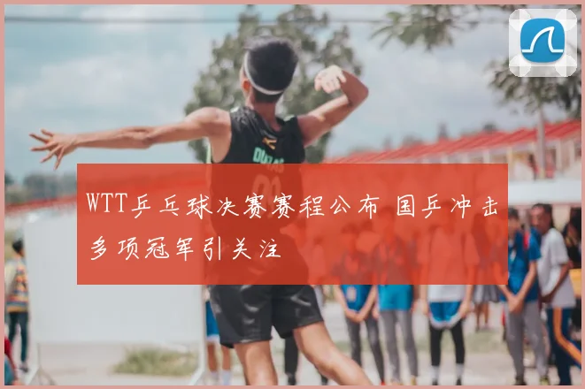 WTT乒乓球决赛赛程公布 国乒冲击多项冠军引关注