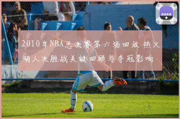 2010年NBA总决赛第六场回放 热火湖人决胜战关键回顾与夺冠影响