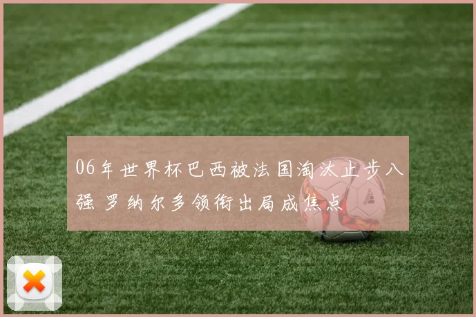 06年世界杯巴西被法国淘汰止步八强 罗纳尔多领衔出局成焦点