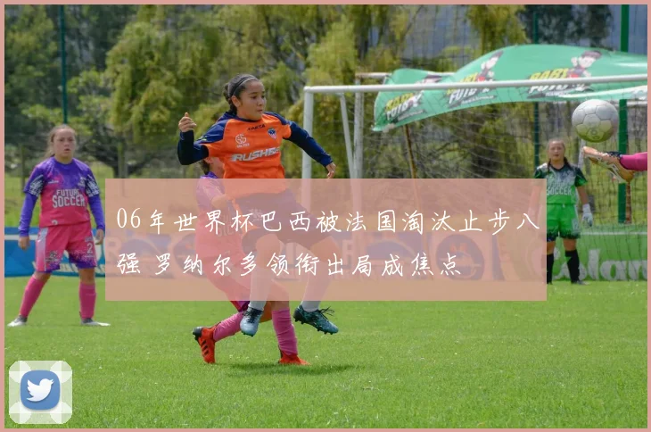 06年世界杯巴西被法国淘汰止步八强 罗纳尔多领衔出局成焦点