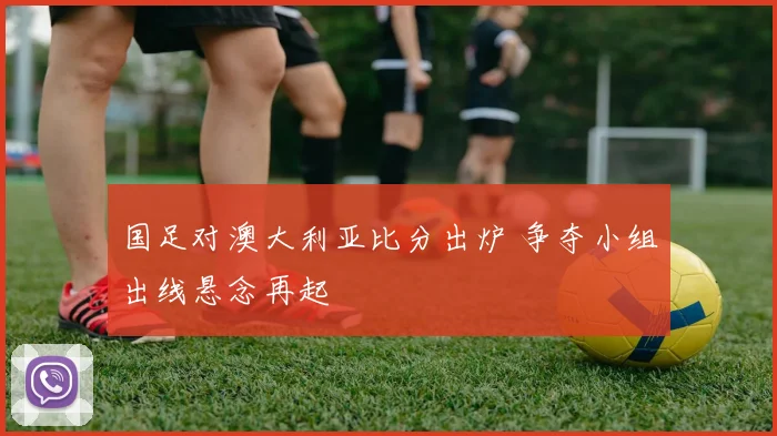 国足对澳大利亚比分出炉 争夺小组出线悬念再起