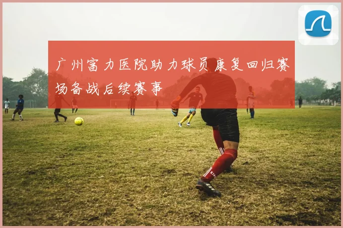 广州富力医院助力球员康复回归赛场备战后续赛事