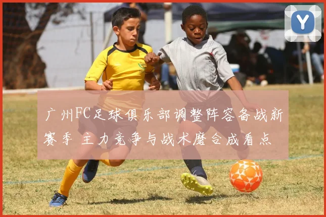 广州FC足球俱乐部调整阵容备战新赛季 主力竞争与战术磨合成看点