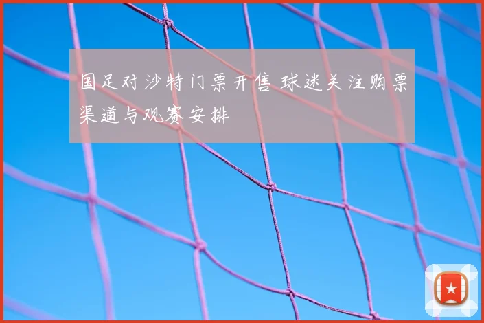 国足对沙特门票开售 球迷关注购票渠道与观赛安排