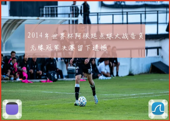 2014年世界杯阿根廷点球大战告负 无缘冠军决赛留下遗憾