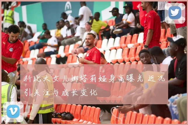 科比大女儿娜塔莉娅身高曝光 近况引关注与成长变化