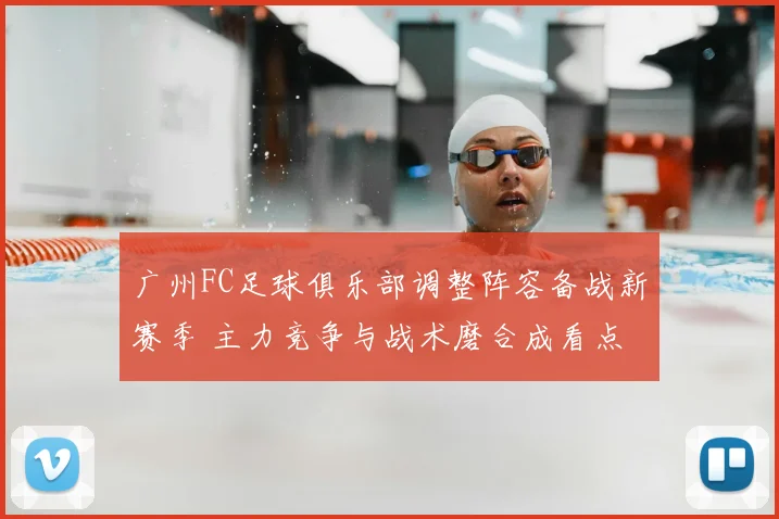 广州FC足球俱乐部调整阵容备战新赛季 主力竞争与战术磨合成看点