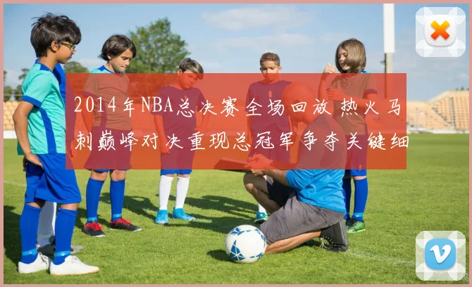 2014年NBA总决赛全场回放 热火马刺巅峰对决重现总冠军争夺关键细节