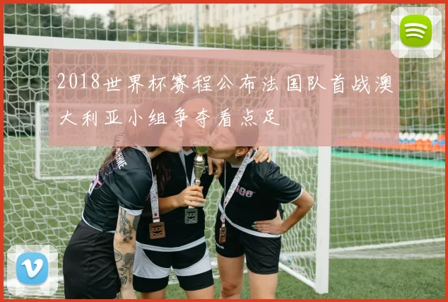 2018世界杯赛程公布法国队首战澳大利亚小组争夺看点足