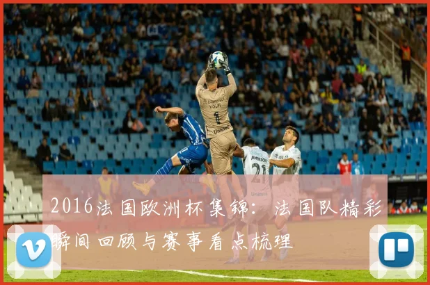 2016法国欧洲杯集锦：法国队精彩瞬间回顾与赛事看点梳理