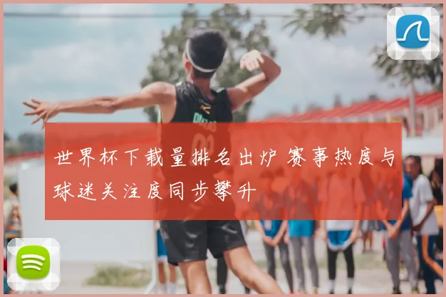 世界杯下载量排名出炉 赛事热度与球迷关注度同步攀升