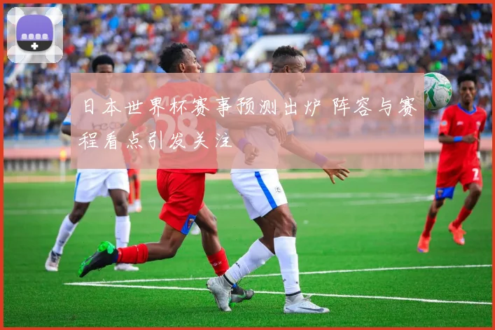 日本世界杯赛事预测出炉 阵容与赛程看点引发关注