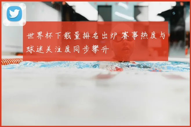 世界杯下载量排名出炉 赛事热度与球迷关注度同步攀升